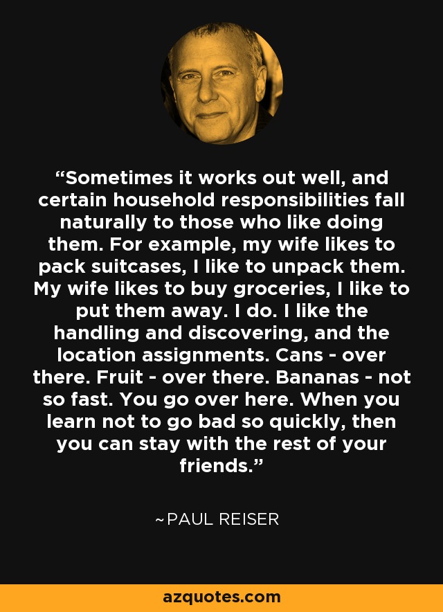 Sometimes it works out well, and certain household responsibilities fall naturally to those who like doing them. For example, my wife likes to pack suitcases, I like to unpack them. My wife likes to buy groceries, I like to put them away. I do. I like the handling and discovering, and the location assignments. Cans - over there. Fruit - over there. Bananas - not so fast. You go over here. When you learn not to go bad so quickly, then you can stay with the rest of your friends. - Paul Reiser