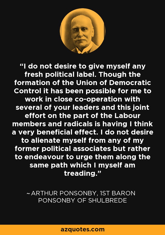 I do not desire to give myself any fresh political label. Though the formation of the Union of Democratic Control it has been possible for me to work in close co-operation with several of your leaders and this joint effort on the part of the Labour members and radicals is having I think a very beneficial effect. I do not desire to alienate myself from any of my former political associates but rather to endeavour to urge them along the same path which I myself am treading. - Arthur Ponsonby, 1st Baron Ponsonby of Shulbrede