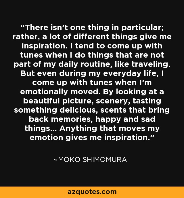 There isn't one thing in particular; rather, a lot of different things give me inspiration. I tend to come up with tunes when I do things that are not part of my daily routine, like traveling. But even during my everyday life, I come up with tunes when I'm emotionally moved. By looking at a beautiful picture, scenery, tasting something delicious, scents that bring back memories, happy and sad things... Anything that moves my emotion gives me inspiration. - Yoko Shimomura