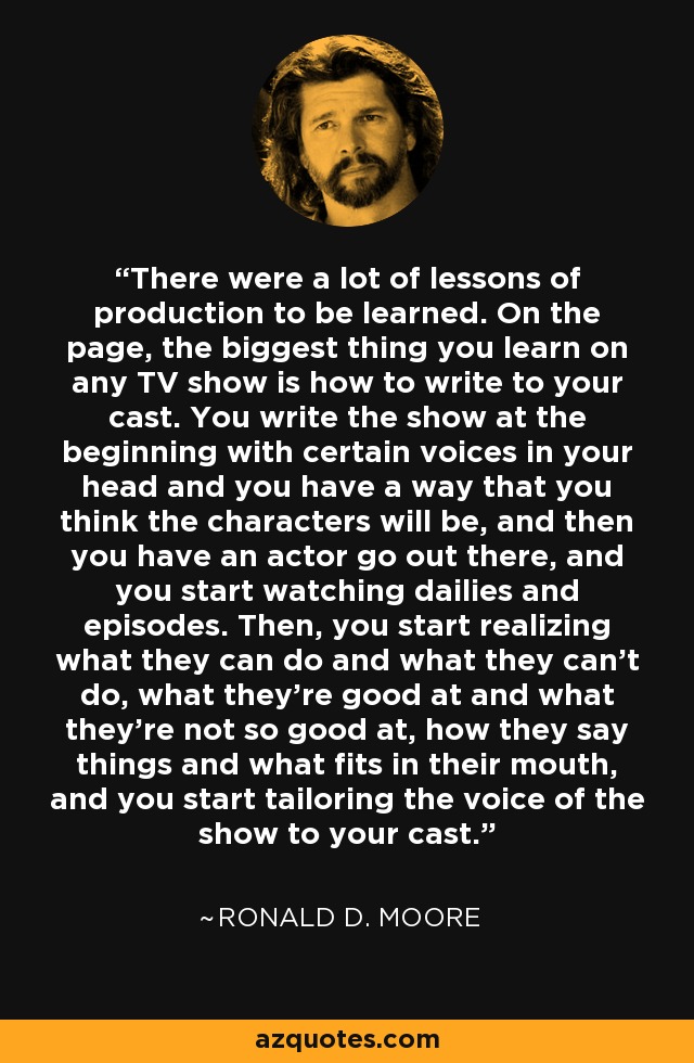 There were a lot of lessons of production to be learned. On the page, the biggest thing you learn on any TV show is how to write to your cast. You write the show at the beginning with certain voices in your head and you have a way that you think the characters will be, and then you have an actor go out there, and you start watching dailies and episodes. Then, you start realizing what they can do and what they can't do, what they're good at and what they're not so good at, how they say things and what fits in their mouth, and you start tailoring the voice of the show to your cast. - Ronald D. Moore
