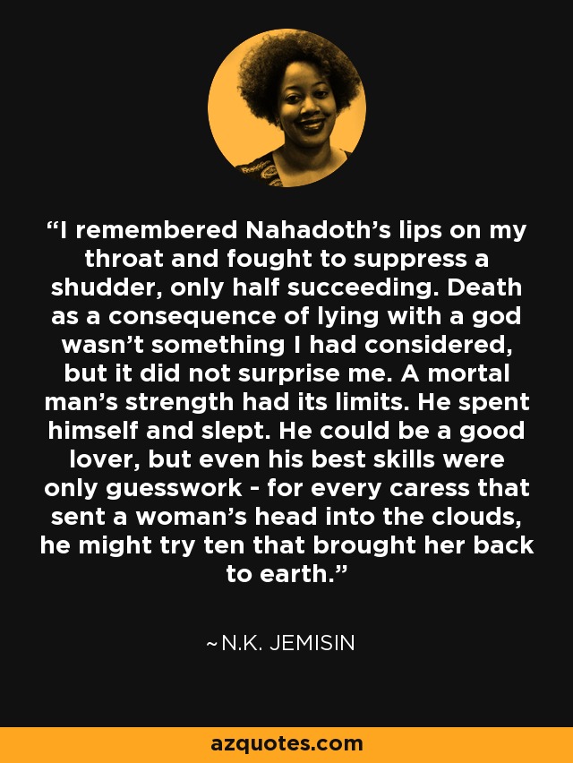 I remembered Nahadoth's lips on my throat and fought to suppress a shudder, only half succeeding. Death as a consequence of lying with a god wasn't something I had considered, but it did not surprise me. A mortal man's strength had its limits. He spent himself and slept. He could be a good lover, but even his best skills were only guesswork - for every caress that sent a woman's head into the clouds, he might try ten that brought her back to earth. - N.K. Jemisin
