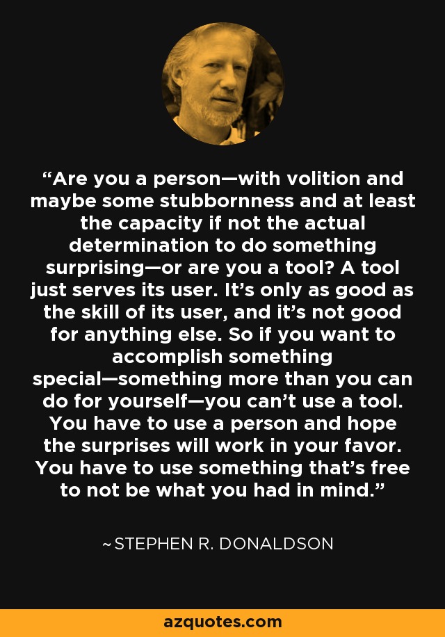 Are you a person—with volition and maybe some stubbornness and at least the capacity if not the actual determination to do something surprising—or are you a tool? A tool just serves its user. It’s only as good as the skill of its user, and it’s not good for anything else. So if you want to accomplish something special—something more than you can do for yourself—you can’t use a tool. You have to use a person and hope the surprises will work in your favor. You have to use something that’s free to not be what you had in mind. - Stephen R. Donaldson