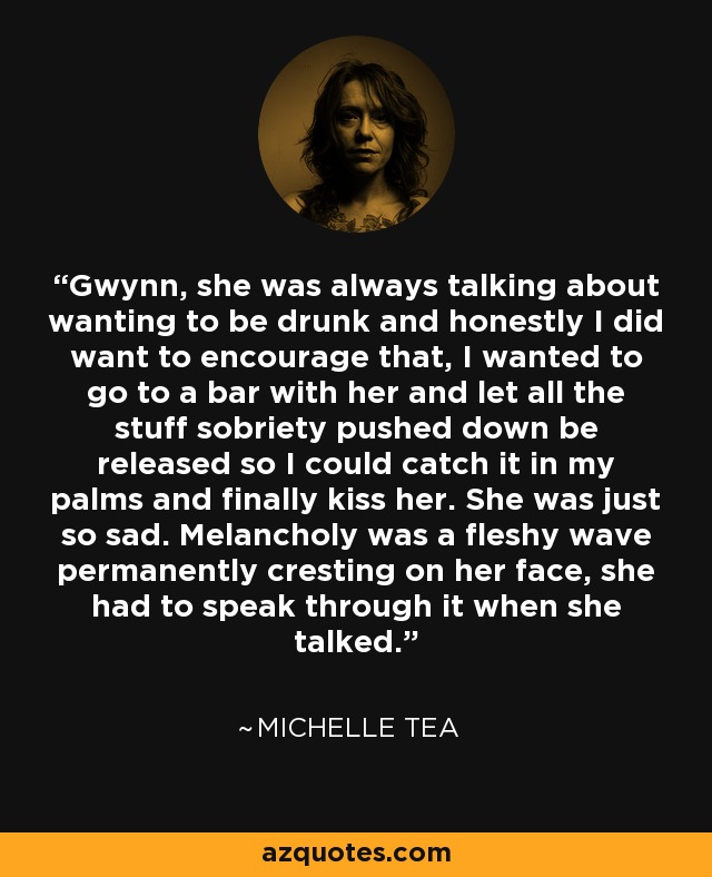 Gwynn, she was always talking about wanting to be drunk and honestly I did want to encourage that, I wanted to go to a bar with her and let all the stuff sobriety pushed down be released so I could catch it in my palms and finally kiss her. She was just so sad. Melancholy was a fleshy wave permanently cresting on her face, she had to speak through it when she talked. - Michelle Tea