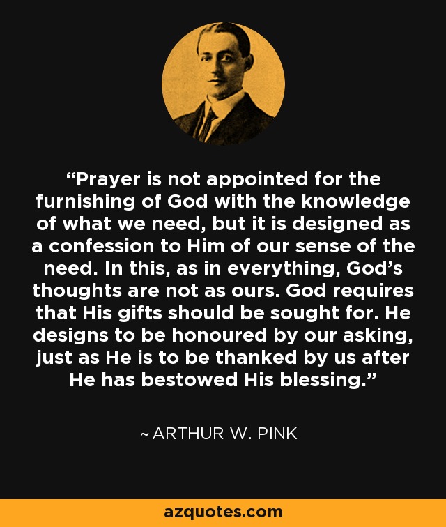 Prayer is not appointed for the furnishing of God with the knowledge of what we need, but it is designed as a confession to Him of our sense of the need. In this, as in everything, God's thoughts are not as ours. God requires that His gifts should be sought for. He designs to be honoured by our asking, just as He is to be thanked by us after He has bestowed His blessing. - Arthur W. Pink