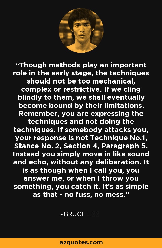 Though methods play an important role in the early stage, the techniques should not be too mechanical, complex or restrictive. If we cling blindly to them, we shall eventually become bound by their limitations. Remember, you are expressing the techniques and not doing the techniques. If somebody attacks you, your response is not Technique No.1, Stance No. 2, Section 4, Paragraph 5. Instead you simply move in like sound and echo, without any deliberation. It is as though when I call you, you answer me, or when I throw you something, you catch it. It's as simple as that - no fuss, no mess. - Bruce Lee