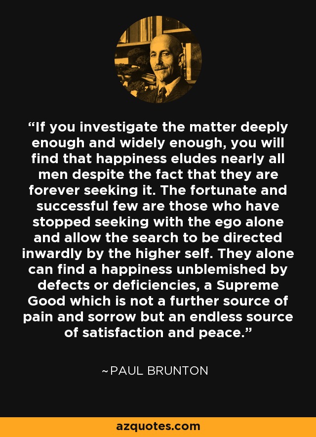 If you investigate the matter deeply enough and widely enough, you will find that happiness eludes nearly all men despite the fact that they are forever seeking it. The fortunate and successful few are those who have stopped seeking with the ego alone and allow the search to be directed inwardly by the higher self. They alone can find a happiness unblemished by defects or deficiencies, a Supreme Good which is not a further source of pain and sorrow but an endless source of satisfaction and peace. - Paul Brunton