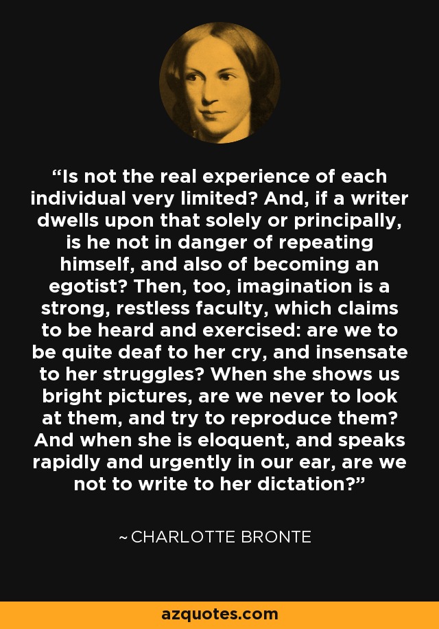 Is not the real experience of each individual very limited? And, if a writer dwells upon that solely or principally, is he not in danger of repeating himself, and also of becoming an egotist? Then, too, imagination is a strong, restless faculty, which claims to be heard and exercised: are we to be quite deaf to her cry, and insensate to her struggles? When she shows us bright pictures, are we never to look at them, and try to reproduce them? And when she is eloquent, and speaks rapidly and urgently in our ear, are we not to write to her dictation? - Charlotte Bronte