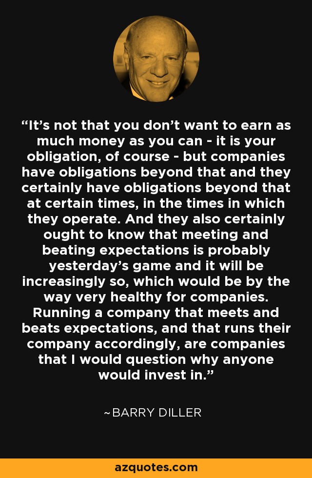 It's not that you don't want to earn as much money as you can - it is your obligation, of course - but companies have obligations beyond that and they certainly have obligations beyond that at certain times, in the times in which they operate. And they also certainly ought to know that meeting and beating expectations is probably yesterday's game and it will be increasingly so, which would be by the way very healthy for companies. Running a company that meets and beats expectations, and that runs their company accordingly, are companies that I would question why anyone would invest in. - Barry Diller