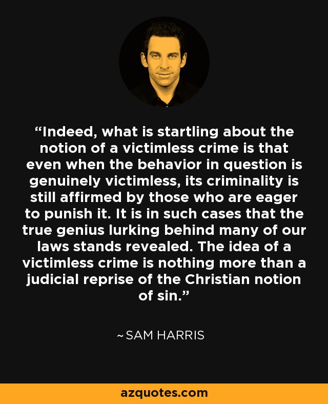 Indeed, what is startling about the notion of a victimless crime is that even when the behavior in question is genuinely victimless, its criminality is still affirmed by those who are eager to punish it. It is in such cases that the true genius lurking behind many of our laws stands revealed. The idea of a victimless crime is nothing more than a judicial reprise of the Christian notion of sin. - Sam Harris