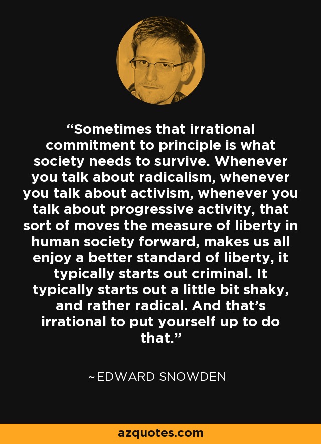 Sometimes that irrational commitment to principle is what society needs to survive. Whenever you talk about radicalism, whenever you talk about activism, whenever you talk about progressive activity, that sort of moves the measure of liberty in human society forward, makes us all enjoy a better standard of liberty, it typically starts out criminal. It typically starts out a little bit shaky, and rather radical. And that's irrational to put yourself up to do that. - Edward Snowden