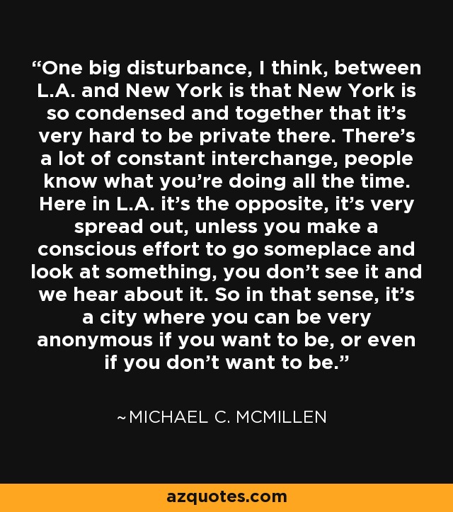 One big disturbance, I think, between L.A. and New York is that New York is so condensed and together that it's very hard to be private there. There's a lot of constant interchange, people know what you're doing all the time. Here in L.A. it's the opposite, it's very spread out, unless you make a conscious effort to go someplace and look at something, you don't see it and we hear about it. So in that sense, it's a city where you can be very anonymous if you want to be, or even if you don't want to be. - Michael C. McMillen
