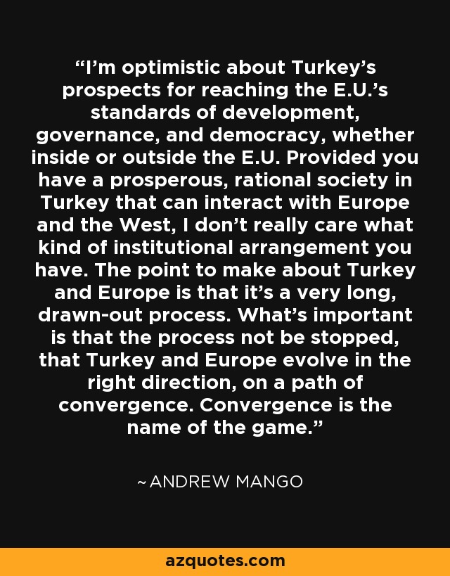 I'm optimistic about Turkey's prospects for reaching the E.U.'s standards of development, governance, and democracy, whether inside or outside the E.U. Provided you have a prosperous, rational society in Turkey that can interact with Europe and the West, I don't really care what kind of institutional arrangement you have. The point to make about Turkey and Europe is that it's a very long, drawn-out process. What's important is that the process not be stopped, that Turkey and Europe evolve in the right direction, on a path of convergence. Convergence is the name of the game. - Andrew Mango