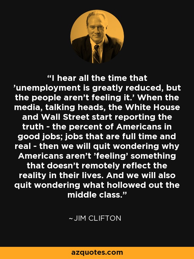 I hear all the time that 'unemployment is greatly reduced, but the people aren't feeling it.' When the media, talking heads, the White House and Wall Street start reporting the truth - the percent of Americans in good jobs; jobs that are full time and real - then we will quit wondering why Americans aren't 'feeling' something that doesn't remotely reflect the reality in their lives. And we will also quit wondering what hollowed out the middle class. - Jim Clifton