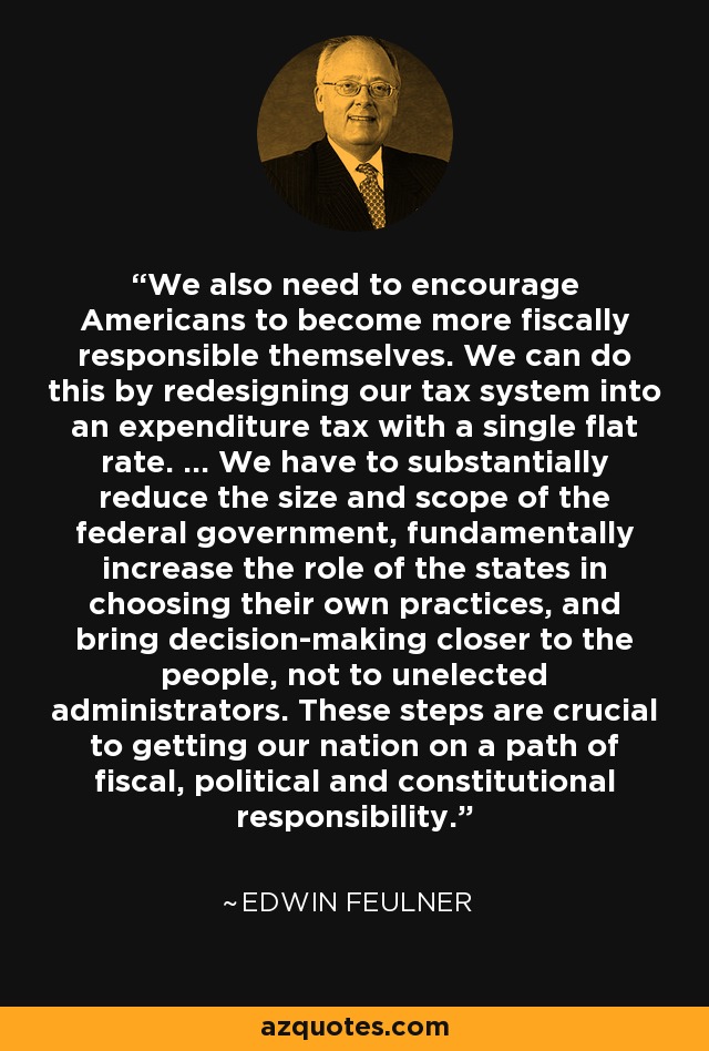 We also need to encourage Americans to become more fiscally responsible themselves. We can do this by redesigning our tax system into an expenditure tax with a single flat rate. ... We have to substantially reduce the size and scope of the federal government, fundamentally increase the role of the states in choosing their own practices, and bring decision-making closer to the people, not to unelected administrators. These steps are crucial to getting our nation on a path of fiscal, political and constitutional responsibility. - Edwin Feulner