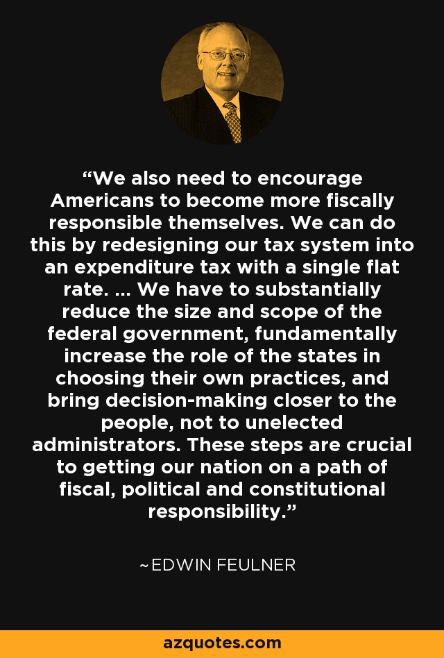 We also need to encourage Americans to become more fiscally responsible themselves. We can do this by redesigning our tax system into an expenditure tax with a single flat rate. ... We have to substantially reduce the size and scope of the federal government, fundamentally increase the role of the states in choosing their own practices, and bring decision-making closer to the people, not to unelected administrators. These steps are crucial to getting our nation on a path of fiscal, political and constitutional responsibility. - Edwin Feulner