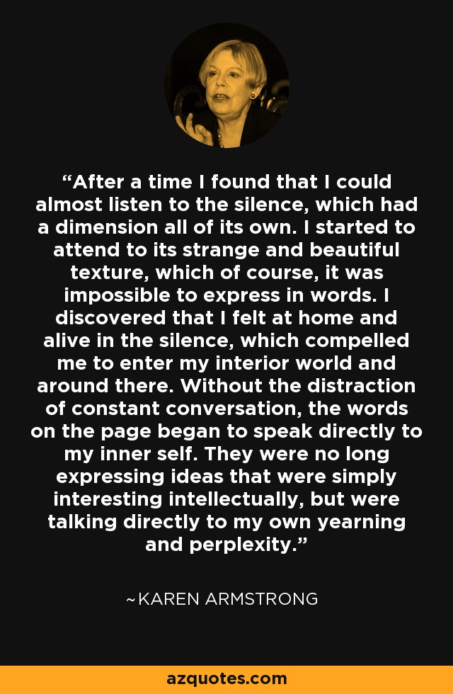 After a time I found that I could almost listen to the silence, which had a dimension all of its own. I started to attend to its strange and beautiful texture, which of course, it was impossible to express in words. I discovered that I felt at home and alive in the silence, which compelled me to enter my interior world and around there. Without the distraction of constant conversation, the words on the page began to speak directly to my inner self. They were no long expressing ideas that were simply interesting intellectually, but were talking directly to my own yearning and perplexity. - Karen Armstrong
