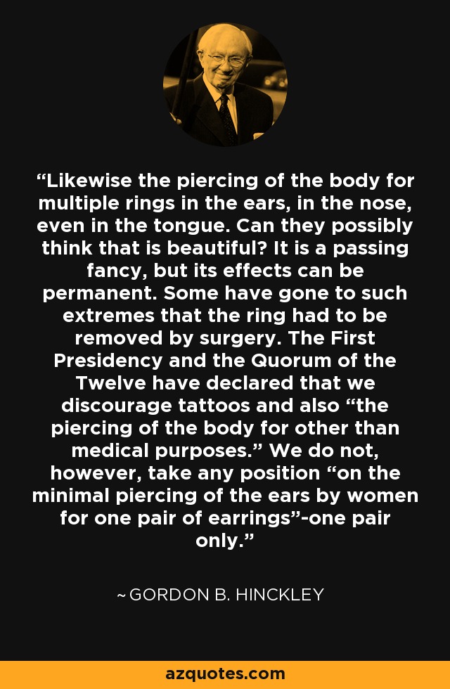 Likewise the piercing of the body for multiple rings in the ears, in the nose, even in the tongue. Can they possibly think that is beautiful? It is a passing fancy, but its effects can be permanent. Some have gone to such extremes that the ring had to be removed by surgery. The First Presidency and the Quorum of the Twelve have declared that we discourage tattoos and also “the piercing of the body for other than medical purposes.” We do not, however, take any position “on the minimal piercing of the ears by women for one pair of earrings”-one pair only. - Gordon B. Hinckley