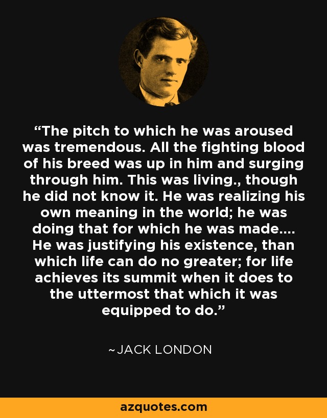 The pitch to which he was aroused was tremendous. All the fighting blood of his breed was up in him and surging through him. This was living., though he did not know it. He was realizing his own meaning in the world; he was doing that for which he was made.... He was justifying his existence, than which life can do no greater; for life achieves its summit when it does to the uttermost that which it was equipped to do. - Jack London