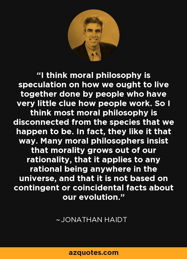 I think moral philosophy is speculation on how we ought to live together done by people who have very little clue how people work. So I think most moral philosophy is disconnected from the species that we happen to be. In fact, they like it that way. Many moral philosophers insist that morality grows out of our rationality, that it applies to any rational being anywhere in the universe, and that it is not based on contingent or coincidental facts about our evolution. - Jonathan Haidt