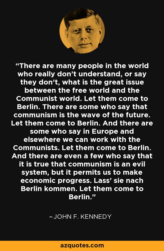 There are many people in the world who really don't understand, or say they don't, what is the great issue between the free world and the Communist world. Let them come to Berlin. There are some who say that communism is the wave of the future. Let them come to Berlin. And there are some who say in Europe and elsewhere we can work with the Communists. Let them come to Berlin. And there are even a few who say that it is true that communism is an evil system, but it permits us to make economic progress. Lass' sie nach Berlin kommen. Let them come to Berlin. - John F. Kennedy