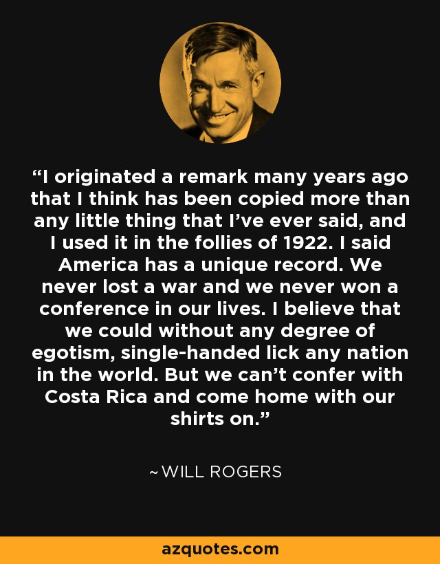 I originated a remark many years ago that I think has been copied more than any little thing that I've ever said, and I used it in the follies of 1922. I said America has a unique record. We never lost a war and we never won a conference in our lives. I believe that we could without any degree of egotism, single-handed lick any nation in the world. But we can't confer with Costa Rica and come home with our shirts on. - Will Rogers