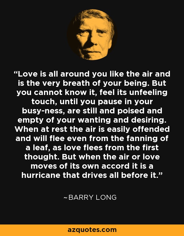 Love is all around you like the air and is the very breath of your being. But you cannot know it, feel its unfeeling touch, until you pause in your busy-ness, are still and poised and empty of your wanting and desiring. When at rest the air is easily offended and will flee even from the fanning of a leaf, as love flees from the first thought. But when the air or love moves of its own accord it is a hurricane that drives all before it. - Barry Long