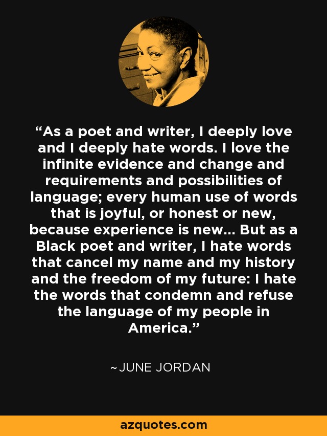 As a poet and writer, I deeply love and I deeply hate words. I love the infinite evidence and change and requirements and possibilities of language; every human use of words that is joyful, or honest or new, because experience is new... But as a Black poet and writer, I hate words that cancel my name and my history and the freedom of my future: I hate the words that condemn and refuse the language of my people in America. - June Jordan