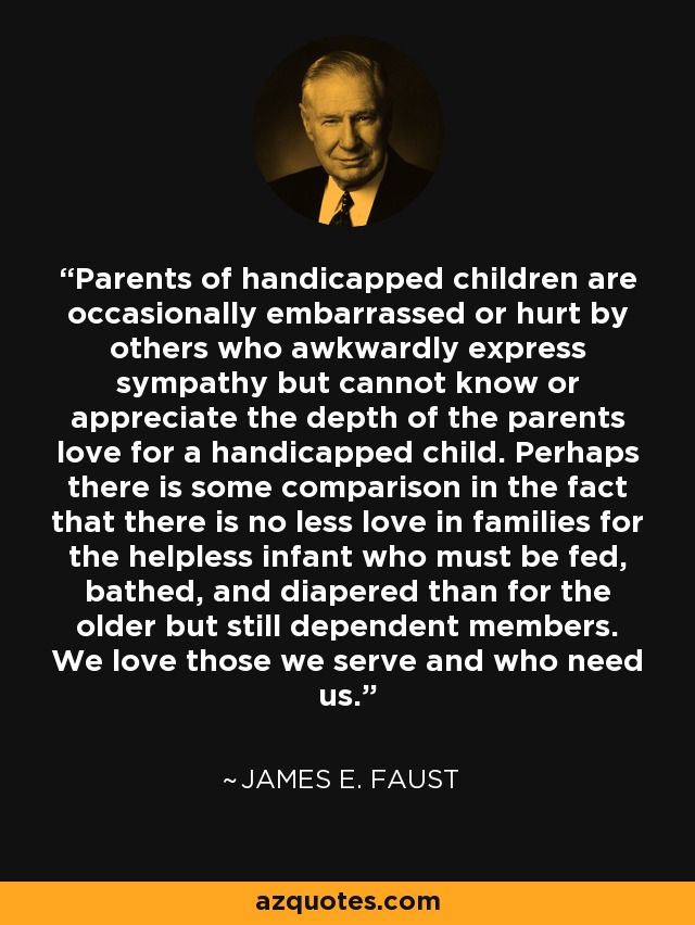 Parents of handicapped children are occasionally embarrassed or hurt by others who awkwardly express sympathy but cannot know or appreciate the depth of the parents love for a handicapped child. Perhaps there is some comparison in the fact that there is no less love in families for the helpless infant who must be fed, bathed, and diapered than for the older but still dependent members. We love those we serve and who need us. - James E. Faust