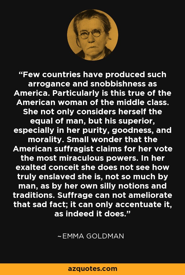 Few countries have produced such arrogance and snobbishness as America. Particularly is this true of the American woman of the middle class. She not only considers herself the equal of man, but his superior, especially in her purity, goodness, and morality. Small wonder that the American suffragist claims for her vote the most miraculous powers. In her exalted conceit she does not see how truly enslaved she is, not so much by man, as by her own silly notions and traditions. Suffrage can not ameliorate that sad fact; it can only accentuate it, as indeed it does. - Emma Goldman