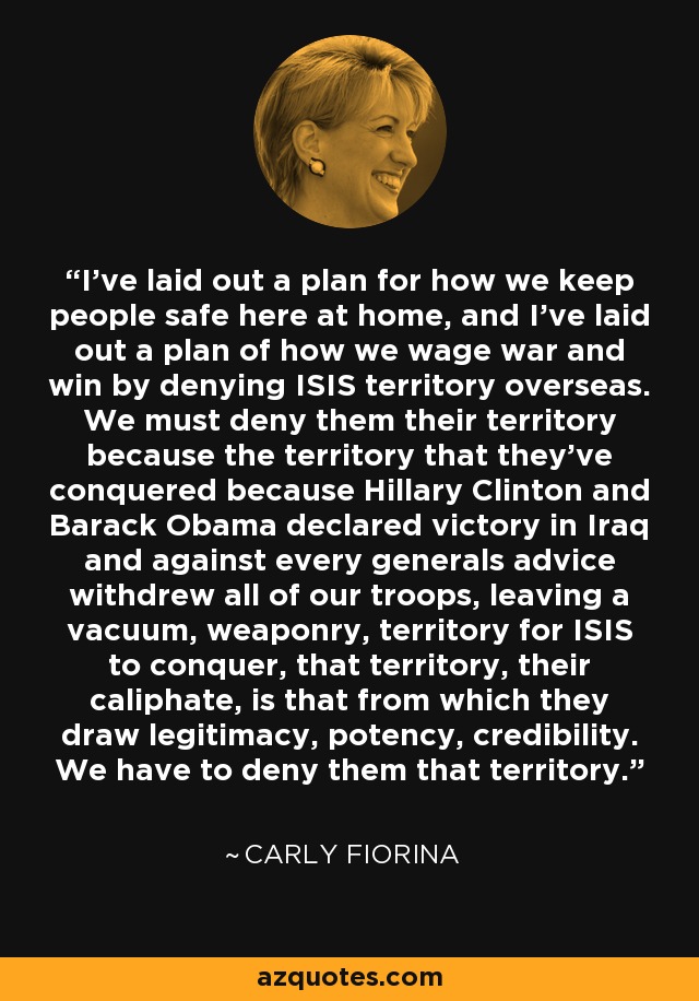 I've laid out a plan for how we keep people safe here at home, and I've laid out a plan of how we wage war and win by denying ISIS territory overseas. We must deny them their territory because the territory that they've conquered because Hillary Clinton and Barack Obama declared victory in Iraq and against every generals advice withdrew all of our troops, leaving a vacuum, weaponry, territory for ISIS to conquer, that territory, their caliphate, is that from which they draw legitimacy, potency, credibility. We have to deny them that territory. - Carly Fiorina