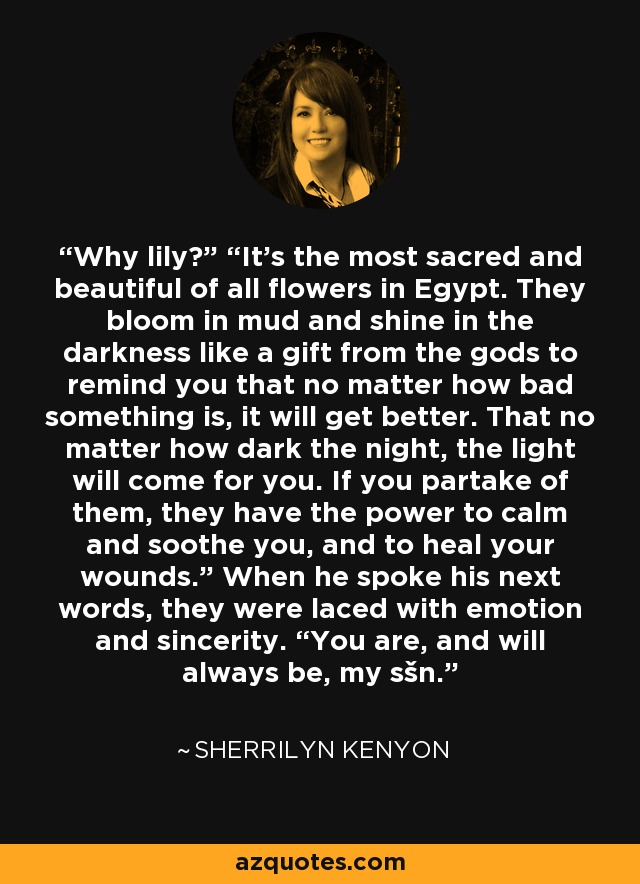 Why lily?” “It’s the most sacred and beautiful of all flowers in Egypt. They bloom in mud and shine in the darkness like a gift from the gods to remind you that no matter how bad something is, it will get better. That no matter how dark the night, the light will come for you. If you partake of them, they have the power to calm and soothe you, and to heal your wounds.” When he spoke his next words, they were laced with emotion and sincerity. “You are, and will always be, my sšn. - Sherrilyn Kenyon