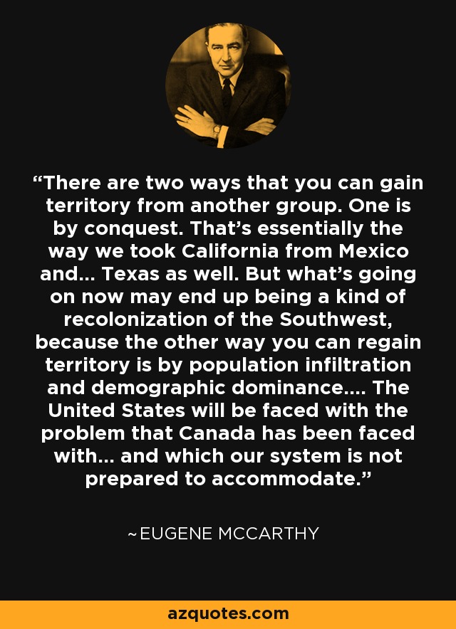 There are two ways that you can gain territory from another group. One is by conquest. That's essentially the way we took California from Mexico and... Texas as well. But what's going on now may end up being a kind of recolonization of the Southwest, because the other way you can regain territory is by population infiltration and demographic dominance.... The United States will be faced with the problem that Canada has been faced with... and which our system is not prepared to accommodate. - Eugene McCarthy