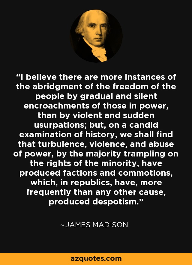 I believe there are more instances of the abridgment of the freedom of the people by gradual and silent encroachments of those in power, than by violent and sudden usurpations; but, on a candid examination of history, we shall find that turbulence, violence, and abuse of power, by the majority trampling on the rights of the minority, have produced factions and commotions, which, in republics, have, more frequently than any other cause, produced despotism. - James Madison