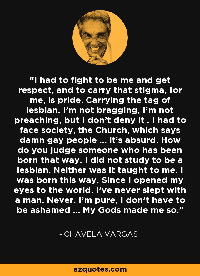 I had to fight to be me and get respect, and to carry that stigma, for me, is pride. Carrying the tag of lesbian. I'm not bragging, I'm not preaching, but I don't deny it . I had to face society, the Church, which says damn gay people ... it's absurd. How do you judge someone who has been born that way. I did not study to be a lesbian. Neither was it taught to me. I was born this way. Since I opened my eyes to the world. I've never slept with a man. Never. I'm pure, I don't have to be ashamed ... My Gods made me so. - Chavela Vargas