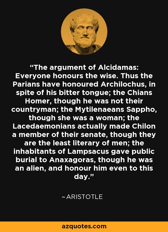 The argument of Alcidamas: Everyone honours the wise. Thus the Parians have honoured Archilochus, in spite of his bitter tongue; the Chians Homer, though he was not their countryman; the Mytilenaeans Sappho, though she was a woman; the Lacedaemonians actually made Chilon a member of their senate, though they are the least literary of men; the inhabitants of Lampsacus gave public burial to Anaxagoras, though he was an alien, and honour him even to this day. - Aristotle