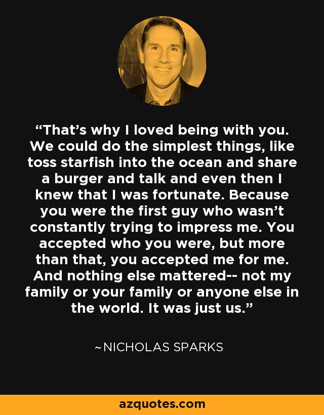 That's why I loved being with you. We could do the simplest things, like toss starfish into the ocean and share a burger and talk and even then I knew that I was fortunate. Because you were the first guy who wasn't constantly trying to impress me. You accepted who you were, but more than that, you accepted me for me. And nothing else mattered-- not my family or your family or anyone else in the world. It was just us. - Nicholas Sparks