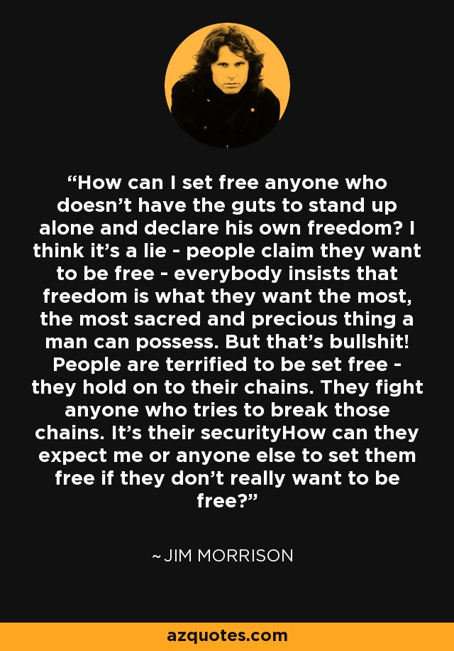 How can I set free anyone who doesn't have the guts to stand up alone and declare his own freedom? I think it's a lie - people claim they want to be free - everybody insists that freedom is what they want the most, the most sacred and precious thing a man can possess. But that's bullshit! People are terrified to be set free - they hold on to their chains. They fight anyone who tries to break those chains. It's their securityHow can they expect me or anyone else to set them free if they don't really want to be free? - Jim Morrison