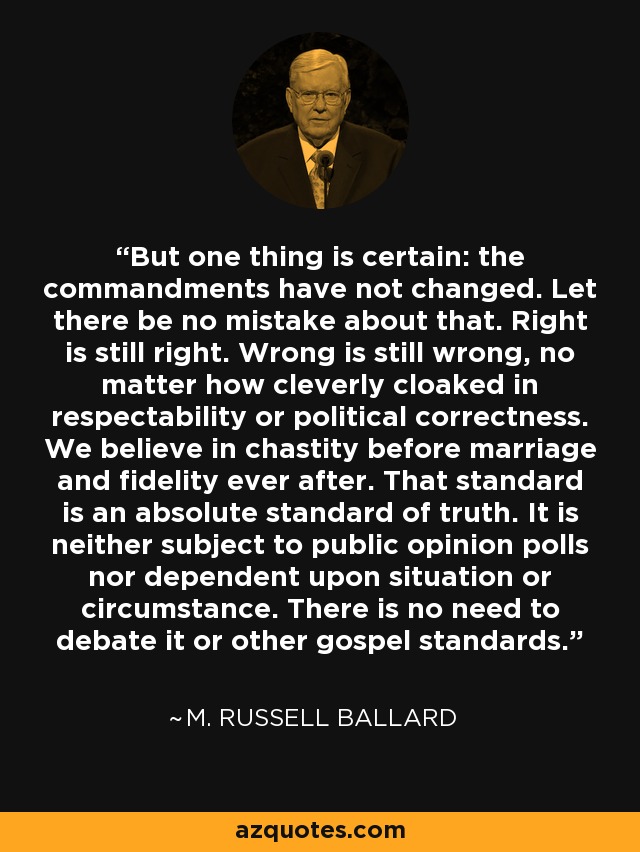 But one thing is certain: the commandments have not changed. Let there be no mistake about that. Right is still right. Wrong is still wrong, no matter how cleverly cloaked in respectability or political correctness. We believe in chastity before marriage and fidelity ever after. That standard is an absolute standard of truth. It is neither subject to public opinion polls nor dependent upon situation or circumstance. There is no need to debate it or other gospel standards. - M. Russell Ballard
