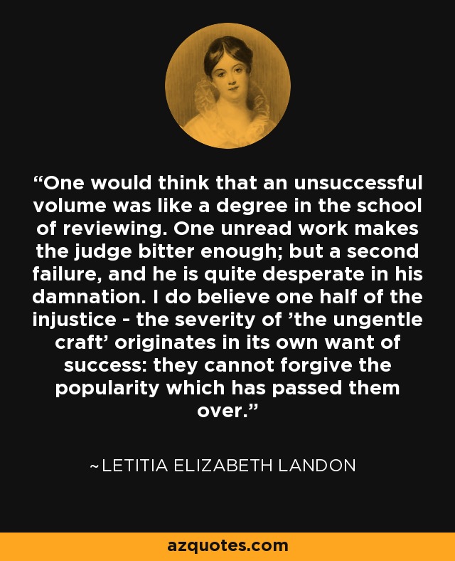 One would think that an unsuccessful volume was like a degree in the school of reviewing. One unread work makes the judge bitter enough; but a second failure, and he is quite desperate in his damnation. I do believe one half of the injustice - the severity of 'the ungentle craft' originates in its own want of success: they cannot forgive the popularity which has passed them over. - Letitia Elizabeth Landon