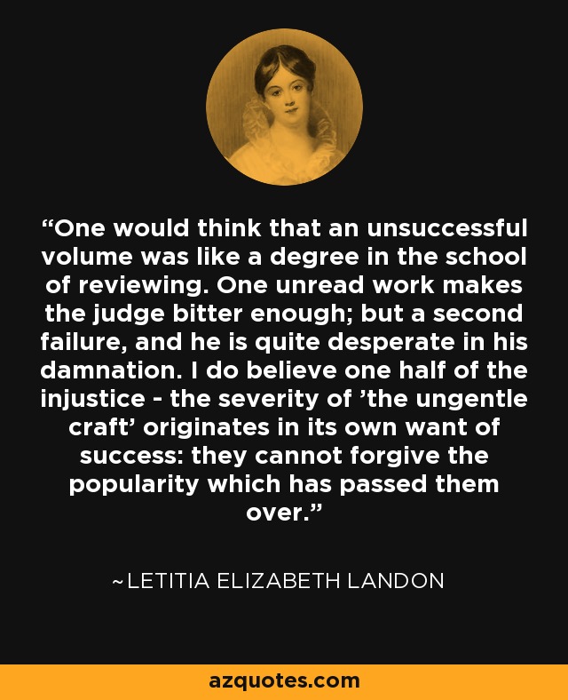 One would think that an unsuccessful volume was like a degree in the school of reviewing. One unread work makes the judge bitter enough; but a second failure, and he is quite desperate in his damnation. I do believe one half of the injustice - the severity of 'the ungentle craft' originates in its own want of success: they cannot forgive the popularity which has passed them over. - Letitia Elizabeth Landon