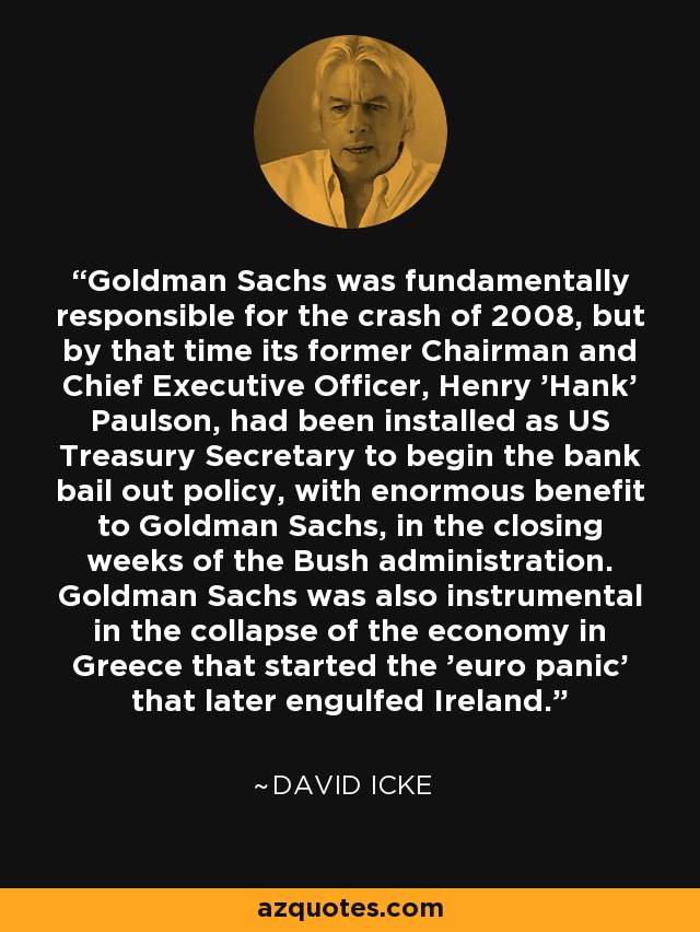 Goldman Sachs was fundamentally responsible for the crash of 2008, but by that time its former Chairman and Chief Executive Officer, Henry 'Hank' Paulson, had been installed as US Treasury Secretary to begin the bank bail out policy, with enormous benefit to Goldman Sachs, in the closing weeks of the Bush administration. Goldman Sachs was also instrumental in the collapse of the economy in Greece that started the 'euro panic' that later engulfed Ireland. - David Icke