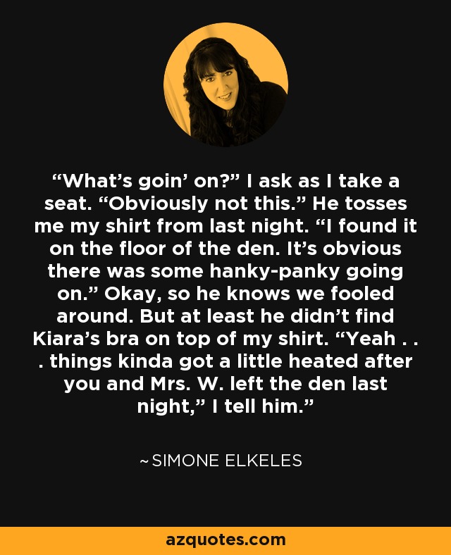 What’s goin’ on?” I ask as I take a seat. “Obviously not this.” He tosses me my shirt from last night. “I found it on the floor of the den. It’s obvious there was some hanky-panky going on.” Okay, so he knows we fooled around. But at least he didn’t find Kiara’s bra on top of my shirt. “Yeah . . . things kinda got a little heated after you and Mrs. W. left the den last night,” I tell him. - Simone Elkeles