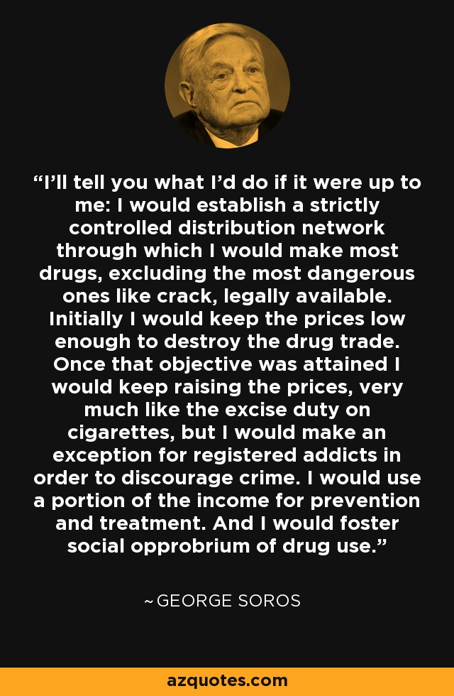 I'll tell you what I'd do if it were up to me: I would establish a strictly controlled distribution network through which I would make most drugs, excluding the most dangerous ones like crack, legally available. Initially I would keep the prices low enough to destroy the drug trade. Once that objective was attained I would keep raising the prices, very much like the excise duty on cigarettes, but I would make an exception for registered addicts in order to discourage crime. I would use a portion of the income for prevention and treatment. And I would foster social opprobrium of drug use. - George Soros