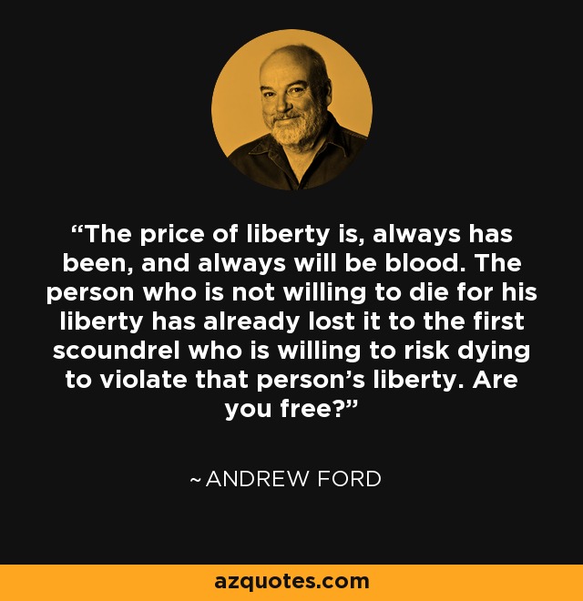 The price of liberty is, always has been, and always will be blood. The person who is not willing to die for his liberty has already lost it to the first scoundrel who is willing to risk dying to violate that person's liberty. Are you free? - Andrew W. Ford