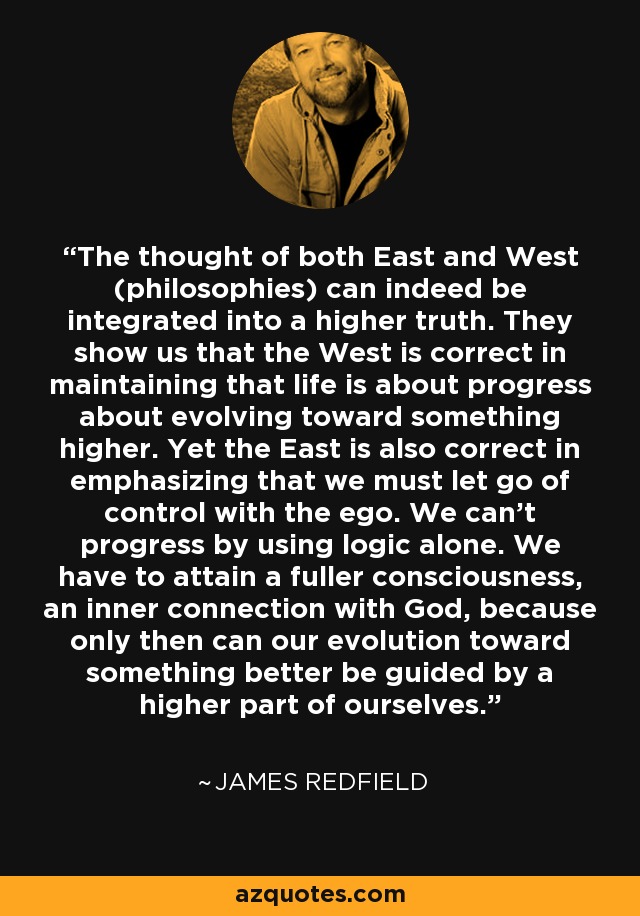 The thought of both East and West (philosophies) can indeed be integrated into a higher truth. They show us that the West is correct in maintaining that life is about progress about evolving toward something higher. Yet the East is also correct in emphasizing that we must let go of control with the ego. We can't progress by using logic alone. We have to attain a fuller consciousness, an inner connection with God, because only then can our evolution toward something better be guided by a higher part of ourselves. - James Redfield