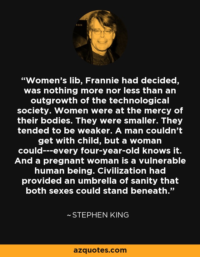 Women's lib, Frannie had decided, was nothing more nor less than an outgrowth of the technological society. Women were at the mercy of their bodies. They were smaller. They tended to be weaker. A man couldn't get with child, but a woman could---every four-year-old knows it. And a pregnant woman is a vulnerable human being. Civilization had provided an umbrella of sanity that both sexes could stand beneath. - Stephen King