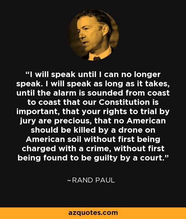 I will speak until I can no longer speak. I will speak as long as it takes, until the alarm is sounded from coast to coast that our Constitution is important, that your rights to trial by jury are precious, that no American should be killed by a drone on American soil without first being charged with a crime, without first being found to be guilty by a court. - Rand Paul
