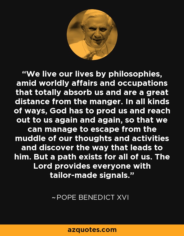 We live our lives by philosophies, amid worldly affairs and occupations that totally absorb us and are a great distance from the manger. In all kinds of ways, God has to prod us and reach out to us again and again, so that we can manage to escape from the muddle of our thoughts and activities and discover the way that leads to him. But a path exists for all of us. The Lord provides everyone with tailor-made signals. - Pope Benedict XVI