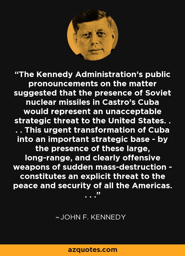 The Kennedy Administration's public pronouncements on the matter suggested that the presence of Soviet nuclear missiles in Castro's Cuba would represent an unacceptable strategic threat to the United States. . . . This urgent transformation of Cuba into an important strategic base - by the presence of these large, long-range, and clearly offensive weapons of sudden mass-destruction - constitutes an explicit threat to the peace and security of all the Americas. . . . - John F. Kennedy