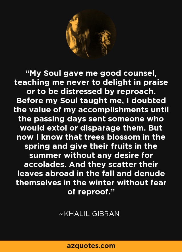 My Soul gave me good counsel, teaching me never to delight in praise or to be distressed by reproach. Before my Soul taught me, I doubted the value of my accomplishments until the passing days sent someone who would extol or disparage them. But now I know that trees blossom in the spring and give their fruits in the summer without any desire for accolades. And they scatter their leaves abroad in the fall and denude themselves in the winter without fear of reproof. - Khalil Gibran